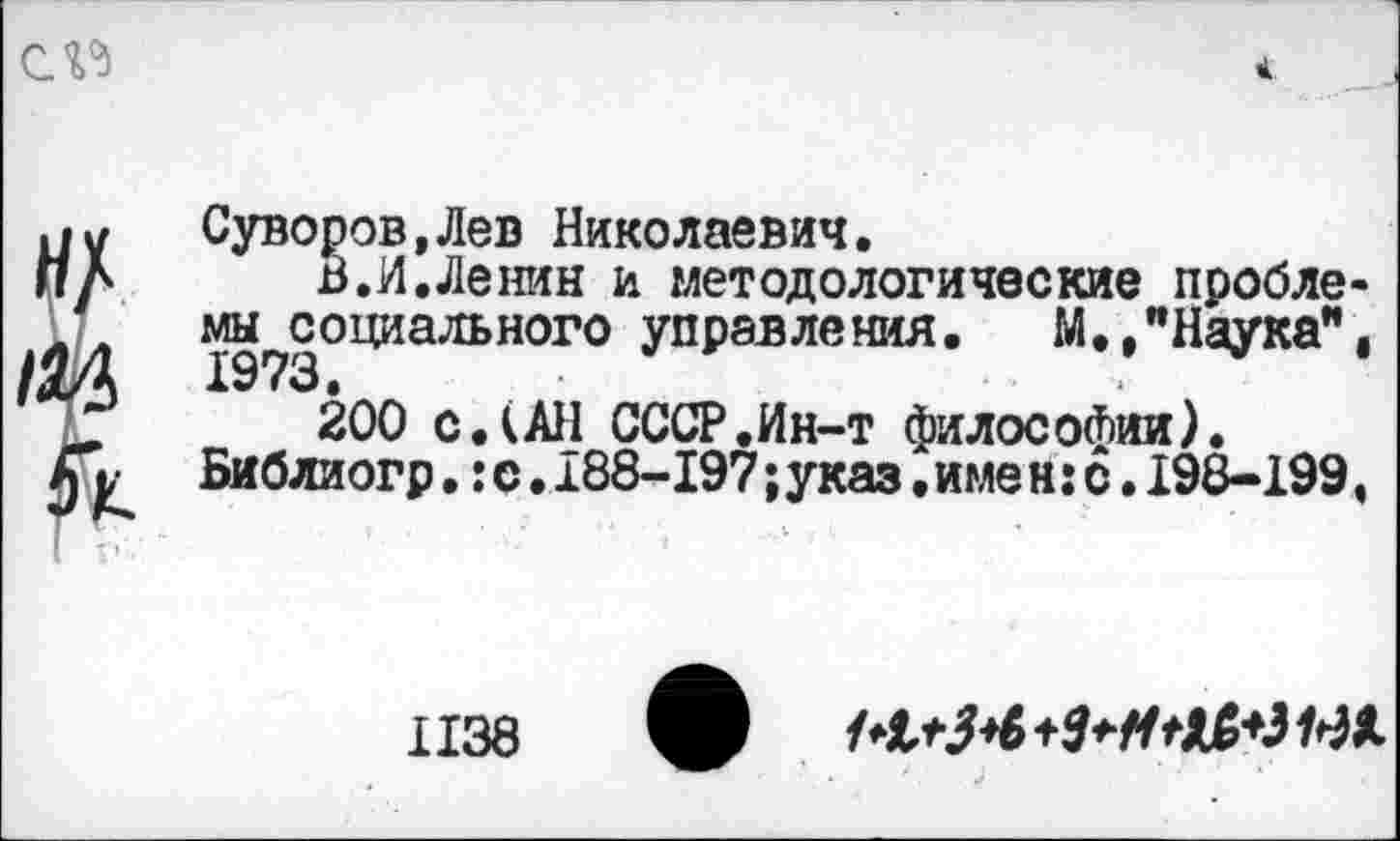 ﻿СП
до /ад я
Суворов,Лев Николаевич.
В.И.Ленин и методологические пробле« ^социального управ ле ния.	М., "Наука”,
200 с.(АН СССР.Ин-т философии).
Библиогр.:с.188-197;указ.име н:с.198-199,
1138
ф МлЭ+б+ЗчиЯМЩ.